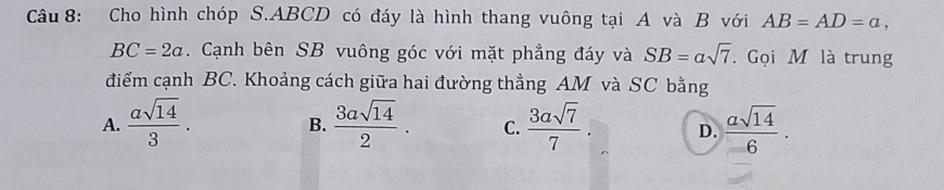 Cho hình chóp S. ABCD có đáy là hình thang vuông tại A và B với AB=AD=a,
BC=2a. Cạnh bên SB vuông góc với mặt phẳng đáy và SB=alpha sqrt(7). Gọi M là trung
điểm cạnh BC. Khoảng cách giữa hai đường thẳng AM và SC bằng
A.  asqrt(14)/3 .  3asqrt(14)/2 . C.  3asqrt(7)/7 . D.  asqrt(14)/6 . 
B.