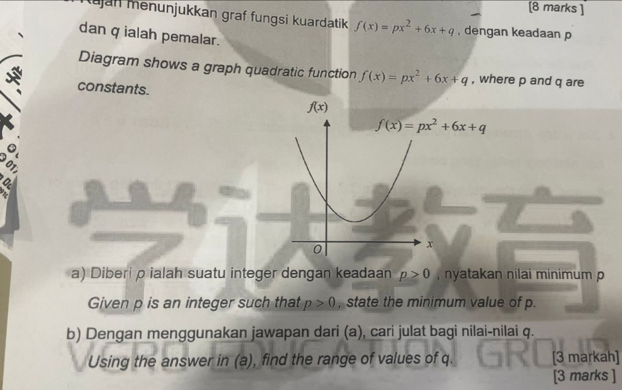 Kujan menunjukkan graf fungsi kuardatik f(x)=px^2+6x+q , dengan keadaan p
dan q ialah pemalar.
Diagram shows a graph quadratic function f(x)=px^2+6x+q , where p and q are
constants.
9017
916
a) Diberi p ialah suatu integer dengan keadaan p>0 , nyatakan nilai minimum p
Given p is an integer such that p>0 , state the minimum value of p.
b) Dengan menggunakan jawapan dari (a), cari julat bagi nilai-nilai q.
Using the answer in (a), find the range of values of q. [3 markah]
[3 marks ]