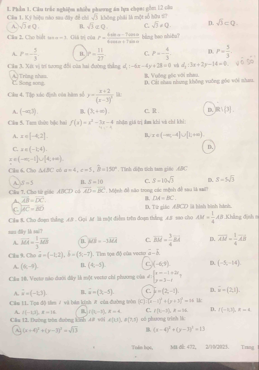 Phần 1. Câu trắc nghiệm nhiều phương án lựa chọn: gồm 12 câu
Cân 1. Ký hiệu nào sau đây đề chỉ sqrt(3) không phải là một số hữu tì?
A. sqrt(3)∉ Q. B. sqrt(3)not ⊂ Q. C. sqrt(3)!= Q.
D. sqrt(3)⊂ Q.
Câu 2. Cho biết tại a=3. Giá trị của P= (6sin alpha -7cos alpha )/6cos alpha +7sin alpha   bàng bao nhiêu?
A. P=- 5/3 . P= 11/27 . P=- 4/3 .
B,
C.
D. P= 5/3 .
Câu 3. Xét vị trí tương đối của hai đường thẳng đị : -6x-4y+28=0 và d_2:3x+2y-14=0.
A. Trùng nhau. B. Vuông góc với nhau.
C. Song song. D. Cắt nhau nhưng không vuông góc với nhau.
Câu 4. Tập xác định của hàm số y=frac x+2(x-3)^2 là:
A. (-oq3). B. (3;+∈fty ). C. R . D. R| 3 .
Câu 5. Tam thức bậc hai f(x)=x^2-3x-4 nhận giá trị âm khi và chỉ khi:
A. x∈ [-4;2]. B, x∈ (-∈fty ;-4]∪ [1;+∈fty ).
C. x∈ (-1;4).
D.
x∈ (-∈fty ;-1]∪ [4;+∈fty ).
Câu 6, Cho △ ABC có a=4,c=5,widehat B=150°. Tính diện tích tam giác ABC
A. S=5 B. S=10 C. S=10sqrt(3) D. S=5sqrt(3)
Câu 7. Cho tứ giác ABCD có vector AD=vector BC. Mệnh đề nào trong các mệnh đề sau là sai?
A. overline AB=overline DC.
B. DA=BC.
C. overline AC=overline BD D. Tứ giác ABCD là hình bình hành.
Câu 8. Cho đoạn thắng AB . Gọi M là một điểm trên đoạn thằng AB sao cho AM= 1/4 AB.Khẳng định n
sau đây là sai?
A. overline MA= 1/3 overline MB B. vector MB=-3vector MA C. overline BM= 3/4 overline BA D. overline AM= 1/4 overline AB
Câu 9. Cho vector a=(-1;2),vector b=(5;-7). Tìm tọa độ của vectơ vector a-vector b.
B. C.) D.
A. (6;-9). (4;-5). (-6;9). (-5;-14).
Câu 10. Vectơ nào dưới đây là một vectơ chi phương của đ: beginarrayl x=-1+2t y=3-tendarray. ?
A. vector u=(-1;3). B. vector u=(3;-5). C. overline mu =(2;-1). D. vector u=(2;1).
Câu 11. Tọa độ tâm / và bán kính R của đường tròn (C):(x-1)^2+(y+3)^2=16 là:
A. I(-1;3),R=16. B. I(1;-3),R=4. C. I(1;-3),R=16. D. I(-1;3),R=4.
Câu 12. Đường tròn đường kính AB với A(1;1),B(7;5) có phương trình là:
A (x+4)^2+(y-3)^2=sqrt(13)
B. (x-4)^2+(y-3)^2=13
Toán học,  Mã đề: 472, 2/10/2025. Trang I