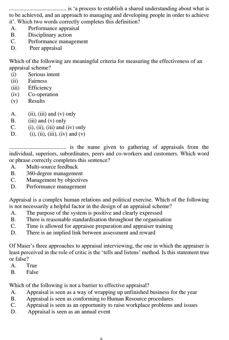 is ‘a process to establish a shared understanding about what is
to be achieved, and an approach to managing and developing people in order to achieve
it’. Which two words correctly completes this definition?
A. Performance appraisal
B. Disciplinary action
C. Performance management
D. Peer appraisal
Which of the following are meaningful criteria for measuring the effectiveness of an
appraisal scheme?
(i) Serious intent
(ii) Fairness
(iii) Efficiency
(iv) Co-operation
(v) Results
A. (ii), (iii) and (v) only
B. (iii) and (v) only
C. (i), (ii), (iii) and (iv) only
D. (i), (ii), (iii), (iv) and (v)
_.. is the name given to gathering of appraisals from the
individual, superiors, subordinates, peers and co-workers and customers. Which word
or phrase correctly completes this sentence?
A. Multi-source feedback
B. 360-degree management
C. Management by objectives
D. Performance management
Appraisal is a complex human relations and political exercise. Which of the following
is not necessarily a helpful factor in the design of an appraisal scheme?
A. The purpose of the system is positive and clearly expressed
B. There is reasonable standardisation throughout the organisation
C. Time is allowed for appraisee preparation and appraiser training
D. There is an implied link between assessment and reward
Of Maier’s three approaches to appraisal interviewing, the one in which the appraiser is
least perceived in the role of critic is the ‘tells and listens’ method. Is this statement true
or false?
A. True
B. False
Which of the following is not a barrier to effective appraisal?
A. Appraisal is seen as a way of wrapping up unfinished business for the year
B. Appraisal is seen as conforming to Human Resource procedures
C. Appraisal is seen as an opportunity to raise workplace problems and issues
D. Appraisal is seen as an annual event