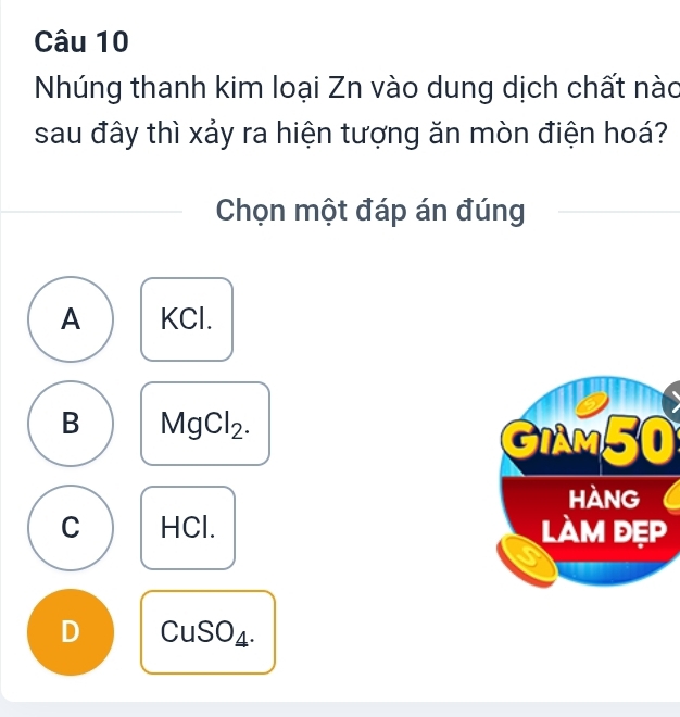 Nhúng thanh kim loại Zn vào dung dịch chất nào
sau đây thì xảy ra hiện tượng ăn mòn điện hoá?
Chọn một đáp án đúng
A KCl.
B MgCl_2
|
C HCl.
D CuSO4.