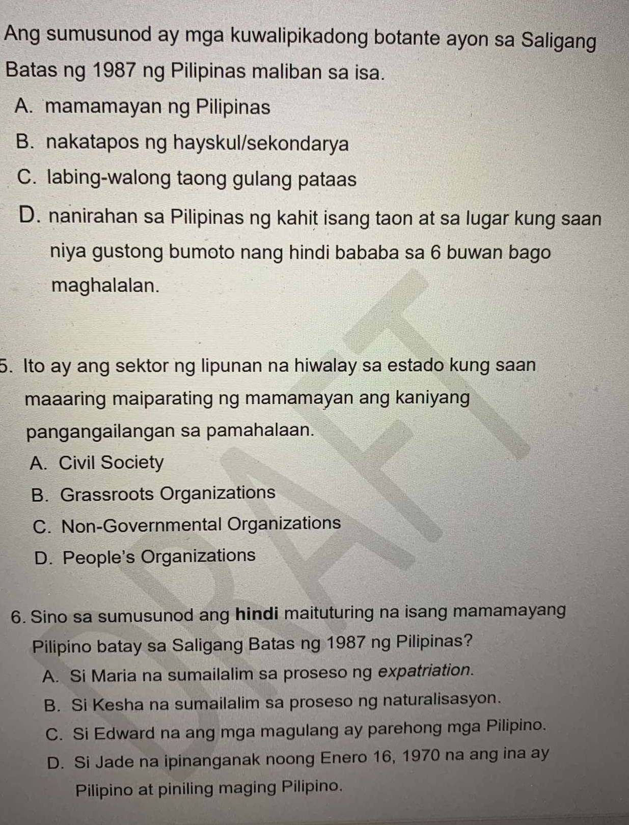 Ang sumusunod ay mga kuwalipikadong botante ayon sa Saligang
Batas ng 1987 ng Pilipinas maliban sa isa.
A. mamamayan ng Pilipinas
B. nakatapos ng hayskul/sekondarya
C. labing-walong taong gulang pataas
D. nanirahan sa Pilipinas ng kahit isang taon at sa lugar kung saan
niya gustong bumoto nang hindi bababa sa 6 buwan bago
maghalalan.
5. Ito ay ang sektor ng lipunan na hiwalay sa estado kung saan
maaaring maiparating ng mamamayan ang kaniyang
pangangailangan sa pamahalaan.
A. Civil Society
B. Grassroots Organizations
C. Non-Governmental Organizations
D. People's Organizations
6. Sino sa sumusunod ang hindi maituturing na isang mamamayang
Pilipino batay sa Saligang Batas ng 1987 ng Pilipinas?
A. Si Maria na sumailalim sa proseso ng expatriation.
B. Si Kesha na sumailalim sa proseso ng naturalisasyon.
C. Si Edward na ang mga magulang ay parehong mga Pilipino.
D. Si Jade na ipinanganak noong Enero 16, 1970 na ang ina ay
Pilipino at piniling maging Pilipino.