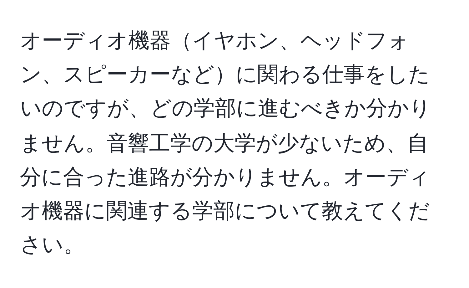 オーディオ機器イヤホン、ヘッドフォン、スピーカーなどに関わる仕事をしたいのですが、どの学部に進むべきか分かりません。音響工学の大学が少ないため、自分に合った進路が分かりません。オーディオ機器に関連する学部について教えてください。