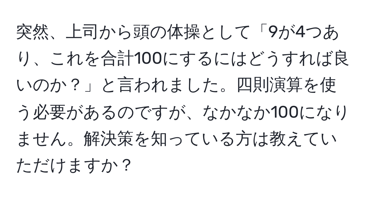 突然、上司から頭の体操として「9が4つあり、これを合計100にするにはどうすれば良いのか？」と言われました。四則演算を使う必要があるのですが、なかなか100になりません。解決策を知っている方は教えていただけますか？