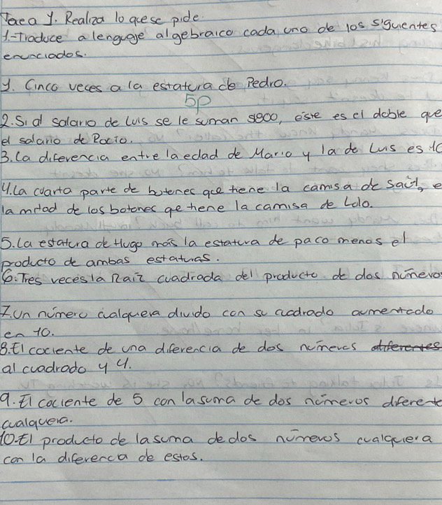 Peea y. Realiza 1o goese pide. 
1 = Troduce a lenguage algebraico cada uno de 10s siguentes 
enunciados. 
y. Cinco veces a la estatura de Pedro. 
5p 
2. Sia salario de (uS se le suman s000, este es el dable gue 
el salario d Rocto. 
B. Ca difevencia entrelaedad de Mario y lade Lis es 10
4. la carta parte do boteres ace here la cams a do sail, e 
lamilad de losbotenes ge here la camisa de Lolo. 
5. Laestatura de tlugo aais la estatura de paco menos el 
producto de ambas estatuos. 
6: Thes recesIa Rair cradrada del producte do dos numero 
7. un nimero walquera divdo con sacdrado ameredo 
en 10. 
8. El coclente de una diferencia de dos nimeres 
al cradrado y u. 
9. coclente de 5 con asuora de dos nimeros diferet 
aalquera. 
(0 t1 producto de lasuma dedos numeros cvalquea 
con la difeverca de estos.