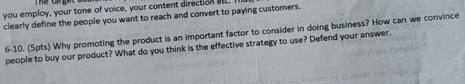 you employ, your tone of voice, your content direction all. I 
clearly define the people you want to reach and convert to paying customers. 
6-10. (5pts) Why promoting the product is an important factor to consider in doing business? How can we convince 
people to buy our product? What do you think is the effective strategy to use? Defend your answer.