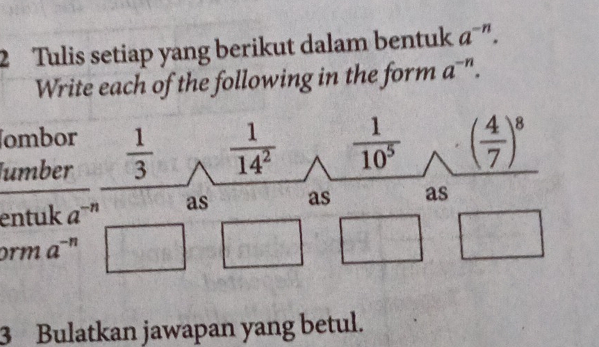 Tulis setiap yang berikut dalam bentuk a^(-n). 
Write each of the following in the form a^(-n). 
ombor 
umber
 1/3   1/14^2   1/10^5  ( 4/7 )^8
as 
as 
entuk a^(-n) as 
orm a^(-n)
3 Bulatkan jawapan yang betul.