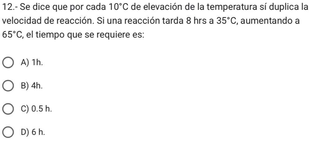 12.- Se dice que por cada 10°C de elevación de la temperatura sí duplica la
velocidad de reacción. Si una reacción tarda 8 hrs a 35°C , aumentando a
65°C , el tiempo que se requiere es:
A) 1h.
B) 4h.
C) 0.5 h.
D) 6 h.