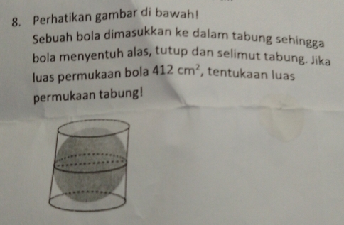 Perhatikan gambar di bawah! 
Sebuah bola dimasukkan ke dalam tabung sehingga 
bola menyentuh alas, tutup dan selimut tabung. Jika 
luas permukaan bola 412cm^2 , tentukaan luas 
permukaan tabung!