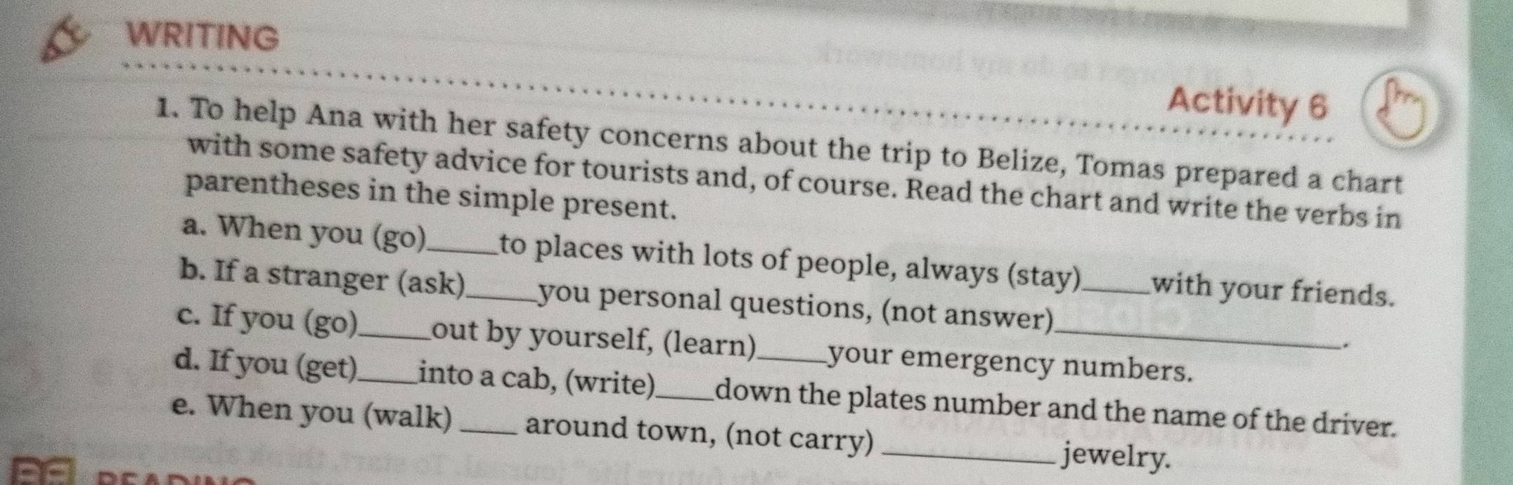 WRITING 
Activity 6 
1. To help Ana with her safety concerns about the trip to Belize, Tomas prepared a chart 
with some safety advice for tourists and, of course. Read the chart and write the verbs in 
parentheses in the simple present. 
a. When you (go)_ ito places with lots of people, always (stay) with your friends. 
b. If a stranger (ask)_ you personal questions, (not answer)_ 
. 
c. If you (go)_ out by yourself, (learn) your emergency numbers. 
d. If you (get)_ into a cab, (write) down the plates number and the name of the driver. 
e. When you (walk) _around town, (not carry) _jewelry.