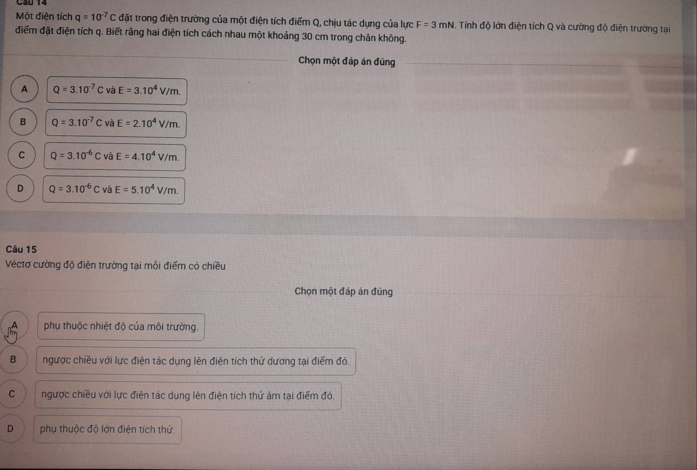 Cau 14
Một điện tích q=10^(-7)C đặt trong điện trường của một điện tích điểm Q, chịu tác dụng của lực F=3mN Tính độ lớn điện tích Q và cường độ điện trường tại
điểm đặt điện tích q. Biết rằng hai điện tích cách nhau một khoảng 30 cm trong chân không.
Chọn một đáp án đúng
A Q=3.10^(-7)CvaE=3.10^4V/m.
B Q=3.10^(-7)C và E=2.10^4V/m.
C Q=3.10^(-6)Cvdot aE=4.10^4V/m.
D Q=3.10^(-6)CvaE=5.10^4V/m. 
Câu 15
Véctơ cường độ điện trường tại môi điểm có chiều
Chọn một đáp án đúng
^ phụ thuộc nhiệt độ của môi trường.
B ngược chiều với lực điện tác dụng lên điện tích thử dương tại điểm đó.
C ngược chiều với lực điện tác dụng lên điện tích thử âm tại điểm đó.
D phụ thuộc độ lớn điện tích thứ.