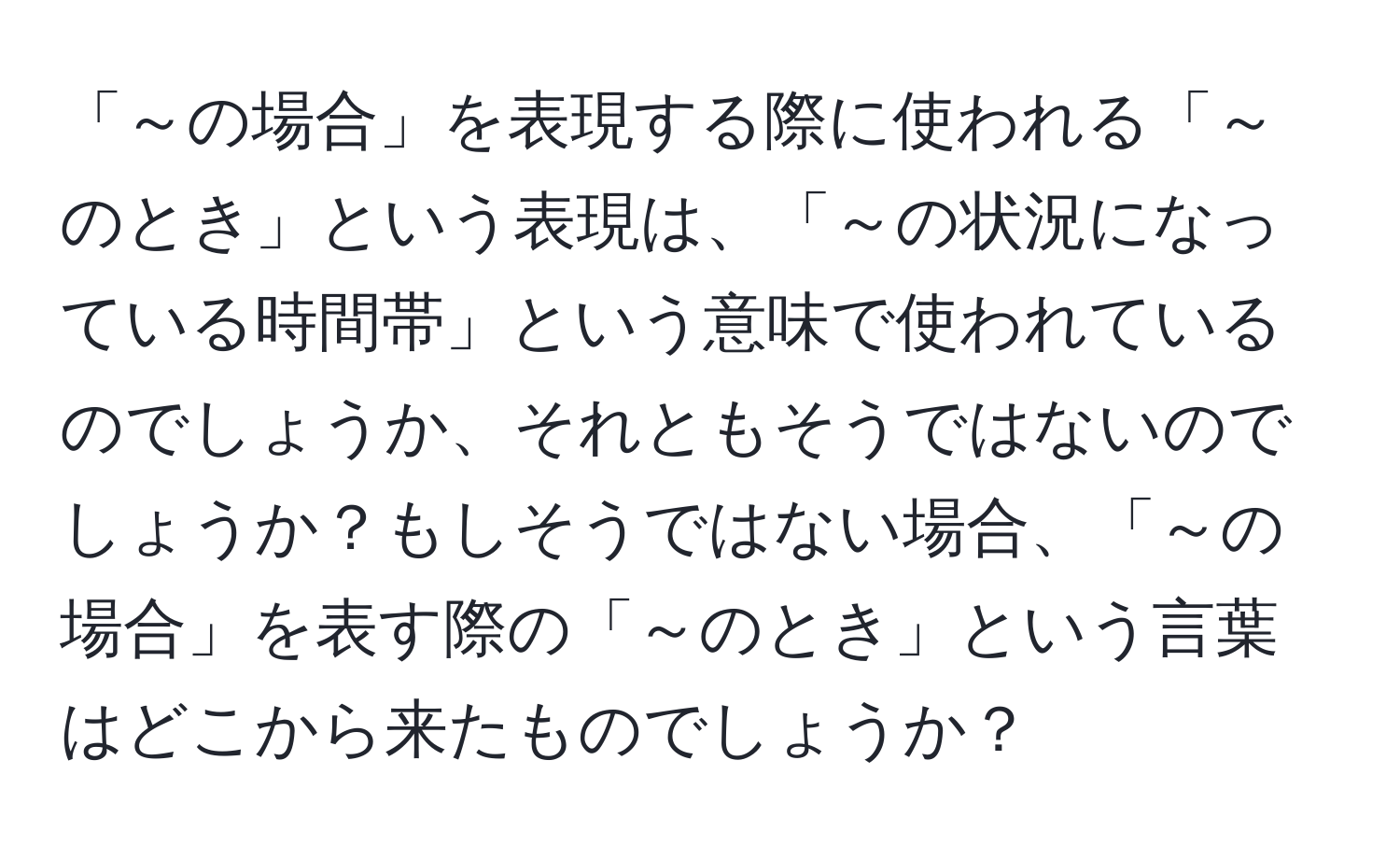 「～の場合」を表現する際に使われる「～のとき」という表現は、「～の状況になっている時間帯」という意味で使われているのでしょうか、それともそうではないのでしょうか？もしそうではない場合、「～の場合」を表す際の「～のとき」という言葉はどこから来たものでしょうか？