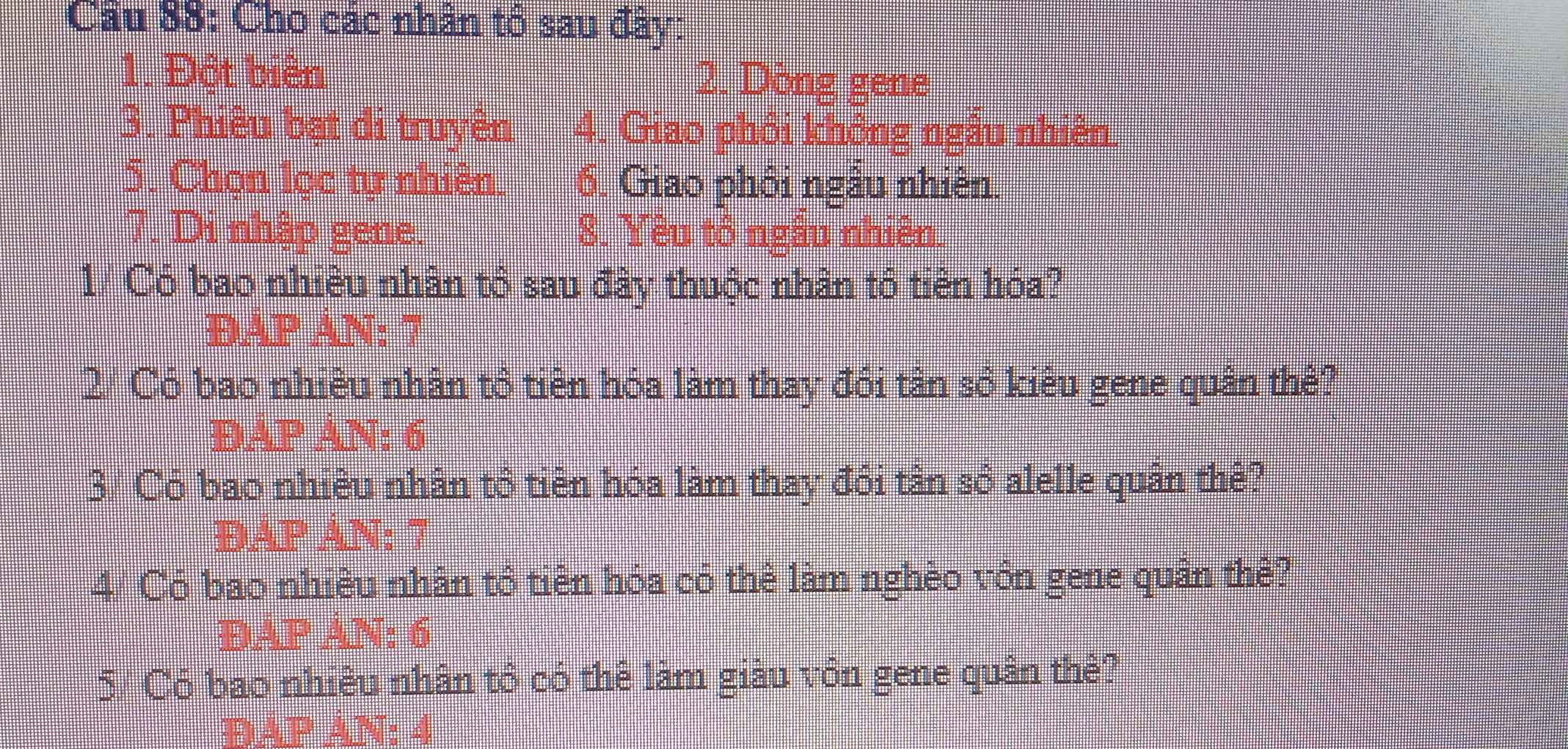 Cho các nhân tổ sau đây: 
1. Đột biển 2. Dòng gene 
3. Phiêu bạt di truyên 4. Giao phôi không ngẫu nhiên. 
5. Chọn lọc tự nhiên. 6. Giao phối ngâu nhiên. 
7. Di nhập gene. 8. Yêu tổ ngẫu nhiên. 
1/ Có bao nhiều nhân tổ sau đây thuộc nhân tổ tiên hóa? 
DAP AN: 7 
2/ Có bao nhiêu nhân tổ tiên hóa làm thay đối tân số kiêu gene quân thê? 
DAP AN: 6
3/ Có bao nhiều nhân tổ tiên hóa làm thay đổi tân số alelle quân thể? 
ĐAP AN: 7
4/ Có bao nhiều nhân tổ tiên hóa có thê làm nghèo vôn gene quân thê? 
ĐAP AN: 6
5/ Có bao nhiêu nhân tổ có thê làm giàu vôn gene quân thẻ? 
D A N