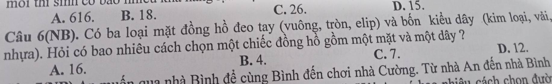 môi th sih có bão mm
C. 26.
A. 616. B. 18. D. 15.
Câu 6(NB). Có ba loại mặt đồng hồ đeo tay (vuông, tròn, elip) và bốn kiểu dây (kim loại, vài,
nhựa). Hỏi có bao nhiêu cách chọn một chiếc đồng hồ gồm một mặt và một dây ?
D. 12.
B. 4.
C. 7.
A. 16.
a nh à Bình để cùng Bình đến chơi nhà Cường. Từ nhà An đến nhà Bình
chiêu cách chọn đườ