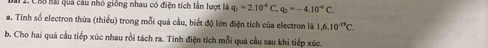 M1 2. Chỗ hải qua cầu nhỏ giông nhau có điện tích lần lượt là q_1=2.10^(-6)C, q_2=-4.10^(-6)C. 
a. Tính số electron thừa (thiếu) trong mỗi quả cầu, biết độ lớn điện tích của electron là 1,6.10^(-19)C. 
b. Cho hai quả cầu tiếp xúc nhau rồi tách ra. Tính điện tích mỗi quả cầu sau khi tiếp xúc.