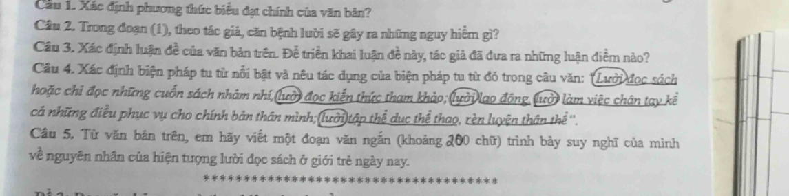 Cầu 1. Xác định phương thức biểu đạt chính của văn bản? 
Câu 2. Trong đoạn (1), theo tác giả, căn bệnh lười sẽ gây ra những nguy hiểm gì? 
Câu 3. Xác định luận đề của văn bản trên. Để triển khai luận đề này, tác giả đã đưa ra những luận điềm nào? 
Câu 4. Xác định biện pháp tu từ nổi bật và nêu tác dụng của biện pháp tu từ đó trong câu văn: 'Lưới đọc sách 
hoặc chi đọc những cuốn sách nhâm nhí, (lườ) đọc kiến thức tham khảo; lười lao động, lười làm việc chân tay kể 
cả những điều phục vụ cho chính bản thân mình;(lười)tập thể dục thể thao, rèn luyện thân thể ''. 
Câu 5. Từ văn bản trên, em hãy viết một đoạn văn ngắn (khoảng 200 chữ) trình bày suy nghĩ của mình 
về nguyên nhân của hiện tượng lười đọc sách ở giới trẻ ngày nay.