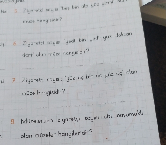 evaplayıniz. 
kiși 5. Ziyaretçi sayısı "beş bin altı yüz yirmi 
-endisi 
müze hangisidir? 
_ 
yüz 
ki și 6. Ziyaretçi sayısı "yec 
dört" olan müze hangisidir? 
_ 
și 7. Ziyaretçi sayısı; "yüz üç bin üç yüz üç" ola 
müze hangisidir? 
_ 
8. Müzelerden ziyaretçi sayısı altı basamakl 
olan müzeler hangileridir?