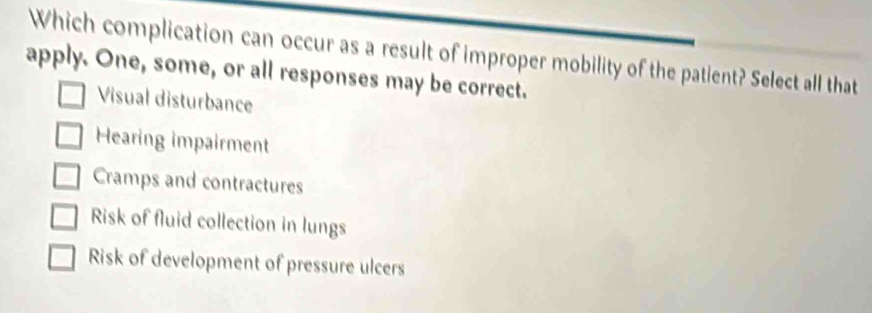 Which complication can occur as a result of improper mobility of the patient? Select all that
apply. One, some, or all responses may be correct.
Visual disturbance
Hearing impairment
Cramps and contractures
Risk of fluid collection in lungs
Risk of development of pressure ulcers