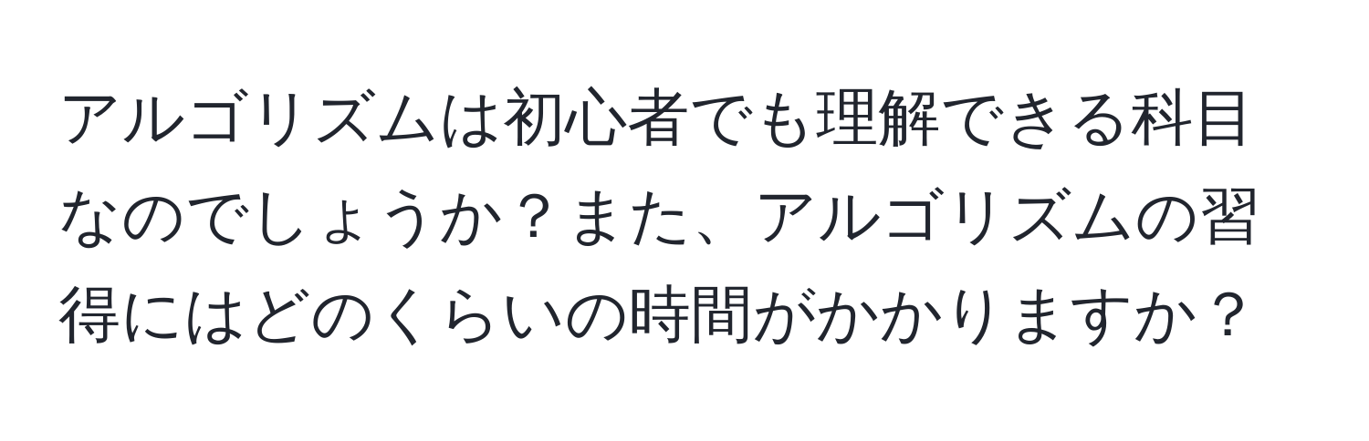 アルゴリズムは初心者でも理解できる科目なのでしょうか？また、アルゴリズムの習得にはどのくらいの時間がかかりますか？