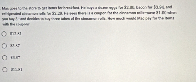 Mac goes to the store to get items for breakfast. He buys a dozen eggs for $2.00, bacon for $3.94, and
refrigerated cinnamon rolls for $2.29. He sees there is a coupon for the cinnamon rolls—save $1.00 when
you buy 3 —and decides to buy three tubes of the cinnamon rolls. How much would Mac pay for the items
with the coupon?
$12.81
$5.87
$6.87
$11.81