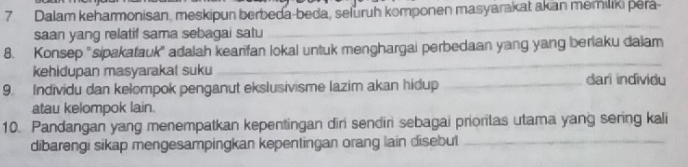 Dalam keharmonisan, meskipun berbeda-beda, seluruh komponen masyarakat akan memiliki pera- 
saan yang relatif sama sebagai satu 
_ 
_ 
8. Konsep "sipakatauk" adalah kearifan lokal untuk menghargai perbedaan yang yang beriaku daiam 
kehidupan masyarakat suku dari individu 
9. Individu dan kelompok penganut ekslusivisme lazim akan hidup_ 
atau kelompok lain. 
10. Pandangan yang menempatkan kepentingan dir sendiri sebagai priorilas utama yang sering kali 
dibarengi sikap mengesampingkan kepentingan orang lain disebut_