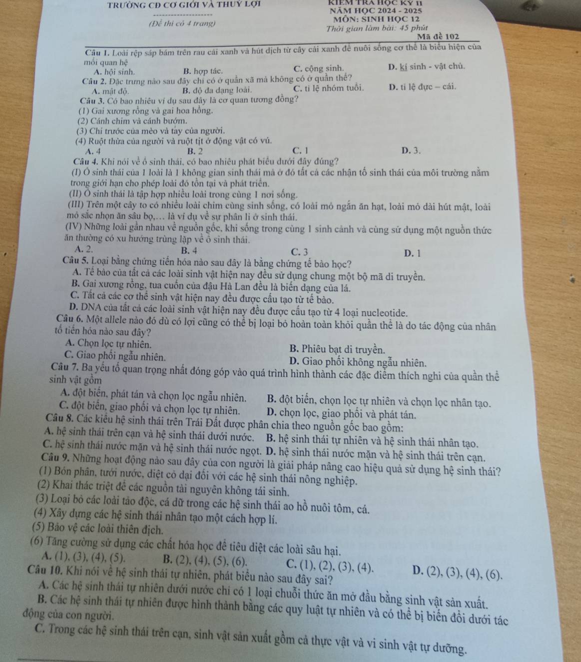 trường CĐ cơ giới và thuỷ lợi
NÄM HOC 2024 - 2025
(Để thị có 4 trang) MÔN: SINH HỌC 12
Thời gian làm bài: 45 phút
Mã đề 102
Câu 1. Loài rệp sáp bám trên rau cải xanh và hút dịch từ cây cải xanh đề nuôi sống cơ thể là biểu hiện của
mổi quan hệ
A. hội sinh. B. hợp tác. C. cộng sinh. D. kí sinh - vật chủ.
Câu 2. Đặc trưng não sau đây chỉ có ở quần xã mả không có ở quần thể?
A. mật độ. B. độ đa dạng loài. C. tì lệ nhóm tuổi D. tỉ lệ đực - cái.
Câu 3. Có bao nhiệu vị dụ sau đây là cơ quan tương đồng?
(1) Gai xương rồng và gai hoa hồng.
(2) Cánh chim và cánh bướm.
(3) Chỉ trước của mèo và tày của người.
(4) Ruột thừa của người và ruột tịt ở động vật có vú.
A. 4 B. 2 C. 1 D. 3.
Câu 4. Khi nói về ổ sinh thái, có bao nhiêu phát biểu dưới đây đúng?
(I) Ô sinh thái của 1 loài là 1 không gian sinh thái mả ở đó tất cả các nhận tố sinh thái của môi trường nằm
trong giới hạn cho phép loài đó tồn tại và phát triển.
(II) Ô sinh thái là tập hợp nhiều loài trong cùng 1 nơi sống.
(III) Trên một cây to có nhiều loài chim cùng sinh sống, có loài mỏ ngẫn ăn hạt, loài mỏ dài hút mật, loài
mỏ sắc nhọn ăn sâu bọ,... là ví dụ về sự phân li ở sinh thái.
(IV) Những loài gần nhau về nguồn gốc, khi sống trong cùng 1 sinh cảnh và cùng sử dụng một nguồn thức
ăn thường có xu hướng trùng lập về ô sinh thái.
A. 2. B. 4 C. 3
D. 1
Câu 5. Loại bằng chứng tiến hóa nào sau đây là bằng chứng tế bào học?
A. Tề bào của tất cả các loài sinh vật hiện nay đều sử dụng chung một bộ mã di truyền.
B. Gai xương rồng, tua cuốn của đậu Hà Lan đều là biến dạng của lá.
C. Tất cả các cơ thể sinh vật hiện nay đều được cấu tạo từ tế bào.
D. DNA của tất cả các loài sinh vật hiện nay đều được cầu tạo từ 4 loại nucleotide.
Câu 6. Một allele nào đó dù có lợi cũng có thể bị loại bỏ hoàn toàn khỏi quần thể là do tác động của nhân
tổ tiến hóa nào sau đây?
A. Chọn lọc tự nhiên. B. Phiêu bạt di truyền.
C. Giao phối ngẫu nhiên. D. Giao phối không ngẫu nhiên.
Câu 7. Ba yếu tố quan trọng nhất đóng góp vào quá trình hình thành các đặc điểm thích nghi của quần thể
sinh vật gồm
A. đột biển, phát tán và chọn lọc ngẫu nhiên. B. đột biển, chọn lọc tự nhiên và chọn lọc nhân tạo.
C. đột biển, giao phối và chọn lọc tự nhiên. D. chọn lọc, giao phối và phát tán.
Câu 8. Các kiểu hệ sinh thái trên Trái Đất được phân chia theo nguồn gốc bao gồm:
A. hệ sinh thái trên cạn và hệ sinh thái dưới nước.  B. hệ sinh thái tự nhiên và hệ sinh thái nhân tạo.
C. hệ sinh thái nước mặn và hệ sinh thái nước ngọt. D. hệ sinh thái nước mặn và hệ sinh thái trên cạn.
Câu 9. Những hoạt động nảo sau đây của con người là giải pháp nâng cao hiệu quả sử dụng hệ sinh thái?
(1) Bón phân, tưới nước, diệt có dại đổi với các hệ sinh thái nông nghiệp.
(2) Khai thác triệt đề các nguồn tài nguyên không tái sinh.
(3) Loại bỏ các loài tảo độc, cá dữ trong các hệ sinh thái ao hồ nuôi tôm, cá.
(4) Xây dựng các hệ sinh thái nhân tạo một cách hợp lí.
(5) Bảo vệ các loài thiên địch.
(6) Tăng cường sử dụng các chất hóa học đề tiêu diệt các loài sâu hại.
A. (1), (3), (4), (5). B. (2), (4), (5), (6). C. (1), (2), (3), (4). D. (2), (3), (4), (6).
Câu 10. Khi nói về hệ sinh thái tự nhiên, phát biểu nào sau đây sai?
A. Các hệ sinh thái tự nhiên dưới nước chi có 1 loại chuỗi thức ăn mở đầu bằng sinh vật sản xuất.
B. Các hệ sinh thái tự nhiên được hình thành bằng các quy luật tự nhiên và có thể bị biến đồi dưới tác
động của con người.
C. Trong các hệ sinh thái trên cạn, sinh vật sản xuất gồm cả thực vật và vi sinh vật tự dưỡng.