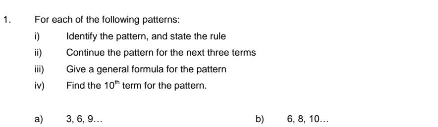 For each of the following patterns: 
i) Identify the pattern, and state the rule 
ii) Continue the pattern for the next three terms 
iii) Give a general formula for the pattern 
iv) Find the 10^(th) term for the pattern. 
a) 3, 6, 9… b) 6, 8, 10...