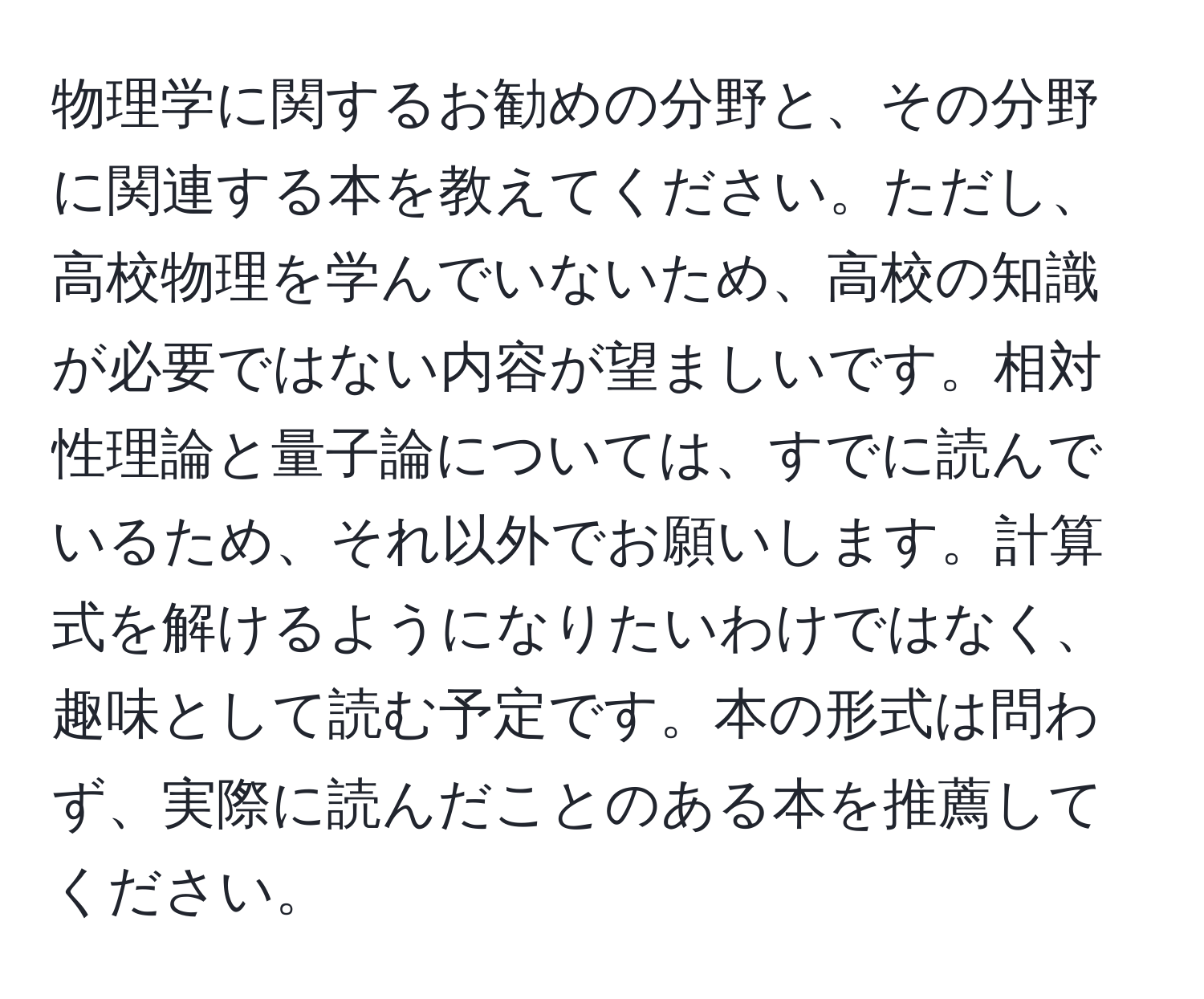 物理学に関するお勧めの分野と、その分野に関連する本を教えてください。ただし、高校物理を学んでいないため、高校の知識が必要ではない内容が望ましいです。相対性理論と量子論については、すでに読んでいるため、それ以外でお願いします。計算式を解けるようになりたいわけではなく、趣味として読む予定です。本の形式は問わず、実際に読んだことのある本を推薦してください。