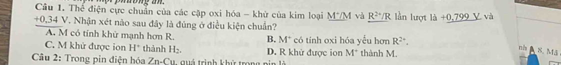 Thế điện cực chuẩn của các cặp oxi hóa - khử của kim loại _ M^+/M và R^(2+)/R lần lượt ldot a+0.799V và
+0. 34 V. Nhận xét nào sau đây là đúng ở điều kiện chuẩn?
A. M có tính khử mạnh hơn R. có tính oxi hóa yểu hơn R^(2+). 
B. M^+
C. M khử được ion H^+ thành H_2. D. R khử được ion M^+ thành M.
nh 8. Mã
Câu 2: Trong pin điện hóa Zn. = C u qu á trình khử tron g n i