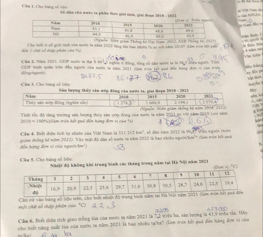 đ ã đại được tỉ
Cầu 1. Cho bảng số liệu:
la Việt Nam đối
Số dân của nước ta phân theo giới tính, giai đoạn 2010 - 2022
a của ASEAN
Nam.
ệt Nam đầy m
đhận định: C
m Thống kê Việt Nam 2022, NXB
trị quyết đ
Cho biết tỉ số giới tính của nước ta năm 2022 tăng lên bao nhiêu % so với năm 2010? (làm tròn kết quá
t thúc thắn
đến 1 chữ số thập phân của %) 4 năm nay
Văn kiện
Cầu 2. Năm 2021, GDP nước ta đạt 8 487 5 nghin tỉ đồng, tổng số dân nước ta là 98.5 triệu người. Tính
GDP bình quân trên đầu người của nước ta năm 2021 (làm tròn kết quả đến hàng đơn vị của triệu
đến thắng
đồng/người)
ay đồi ph
bắt thời
Câu 3. Cho bảng số liệu: :huyển h
Sân lượng thủy sản ướp đ 2010-2021
đây:
nên ki
♂, cái
Việt N
g kin
Tính tốc độ tăng trưởng sản lượng thủy sản ướp đông của nước ta năm 2021 so với năm 2010 (coi năm
; ng
010=100 %) (làm tròn kết quả đến hàng đơn vị của %)
hàn
tro
Câu 4. Biết diện tích tự nhiên của Việt Nam là 331212km^2 , số dân năm 2022 là 99,47 triệu người (niên
giảm thống kê năm 2022). Vậy mật độ dân số nước ta năm 2022 là bao nhiêu người i/km^2 ? (làm tròn kết quả chū
đến hàng đơn vị của người 7m^2 h
1
Câu 5. Cho bảng số liệu:
Nhiệt độ không khí trung bình các tháng trong năm tại Hà Nội năm 2021
(Đơn vị: ^0C)
Căn cử vào bảng số liệu trên, cho biết 
một chữ số thập phân của°C. 
Câu 6, Biết diện tích gieo trồng lúa của nước ta năm 2021 là 7,2 triệu ha, sản lượng là 43,9 triệu tấn. Hãy
cho biết năng suất lúa của nước ta năm 2021 là bao nhiêu ta/ha? (làm tròn kết quả đến hàng đơn vị của
ta/ha)
