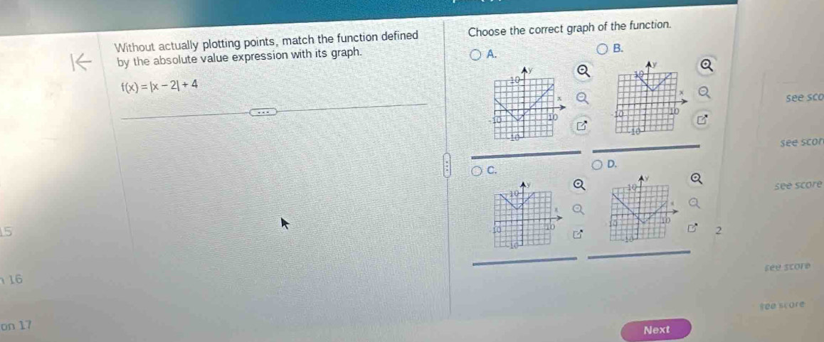 Without actually plotting points, match the function defined Choose the correct graph of the function.
by the absolute value expression with its graph.
A.
B.
f(x)=|x-2|+4
x
see sco
10 10
see scor
C.
D.
10 see score
10
5
2
see score
16
see score
on 17
Next