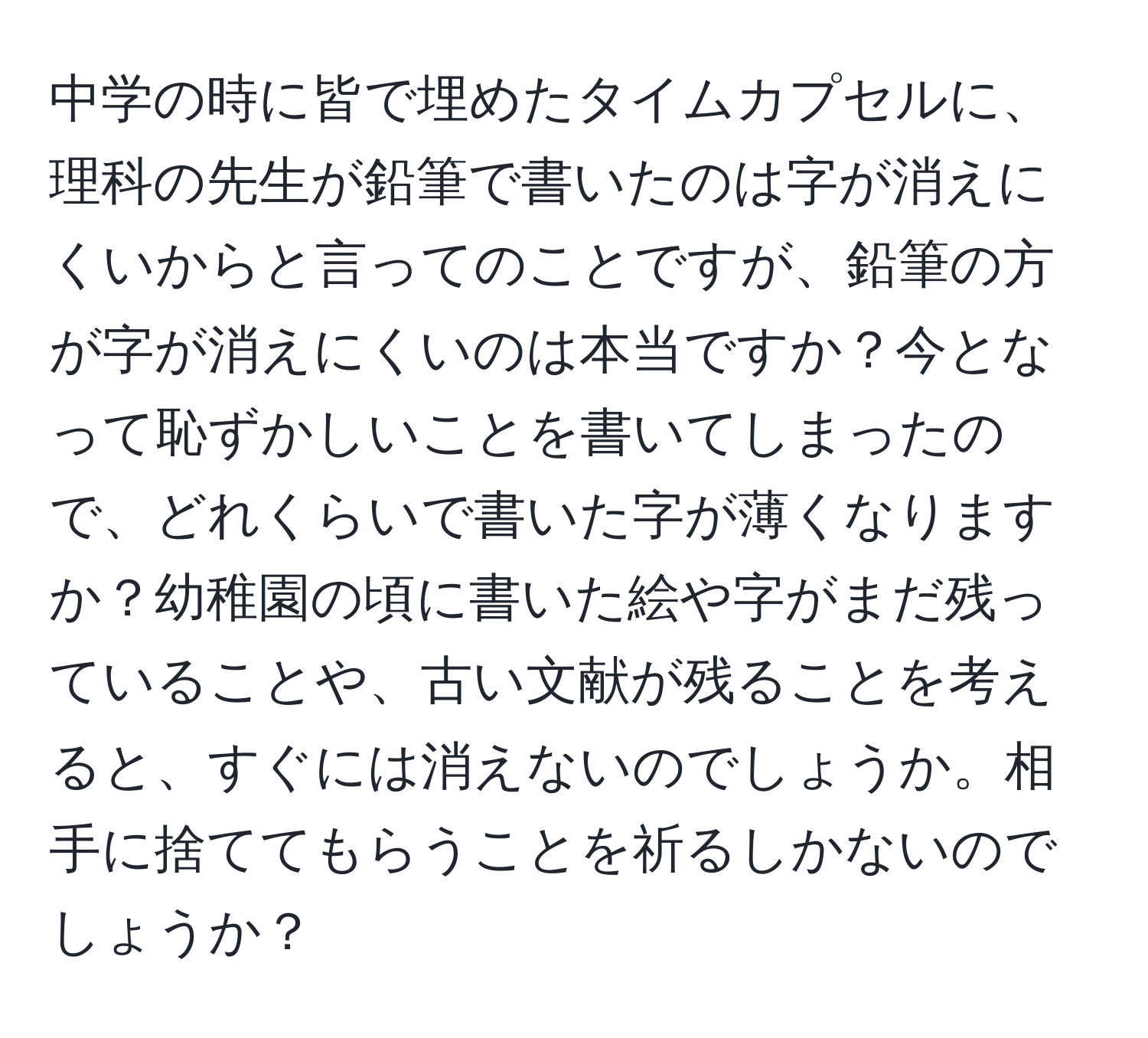 中学の時に皆で埋めたタイムカプセルに、理科の先生が鉛筆で書いたのは字が消えにくいからと言ってのことですが、鉛筆の方が字が消えにくいのは本当ですか？今となって恥ずかしいことを書いてしまったので、どれくらいで書いた字が薄くなりますか？幼稚園の頃に書いた絵や字がまだ残っていることや、古い文献が残ることを考えると、すぐには消えないのでしょうか。相手に捨ててもらうことを祈るしかないのでしょうか？