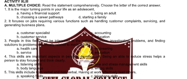 ACTIVITY XLIII
A. MULTIPLE CHOICE: Read the statement comprehensively. Choose the letter of the correct answer.
1. It is the major turning points in your life as an adolescent.
a. having a financial support c. being an adult
b, choosing a career pathways d. starting a family
2. It focuses on jobs requiring various functions such as handling customer complaints, servicing, and
a. speaking Skills ye aT on c. telephone skills