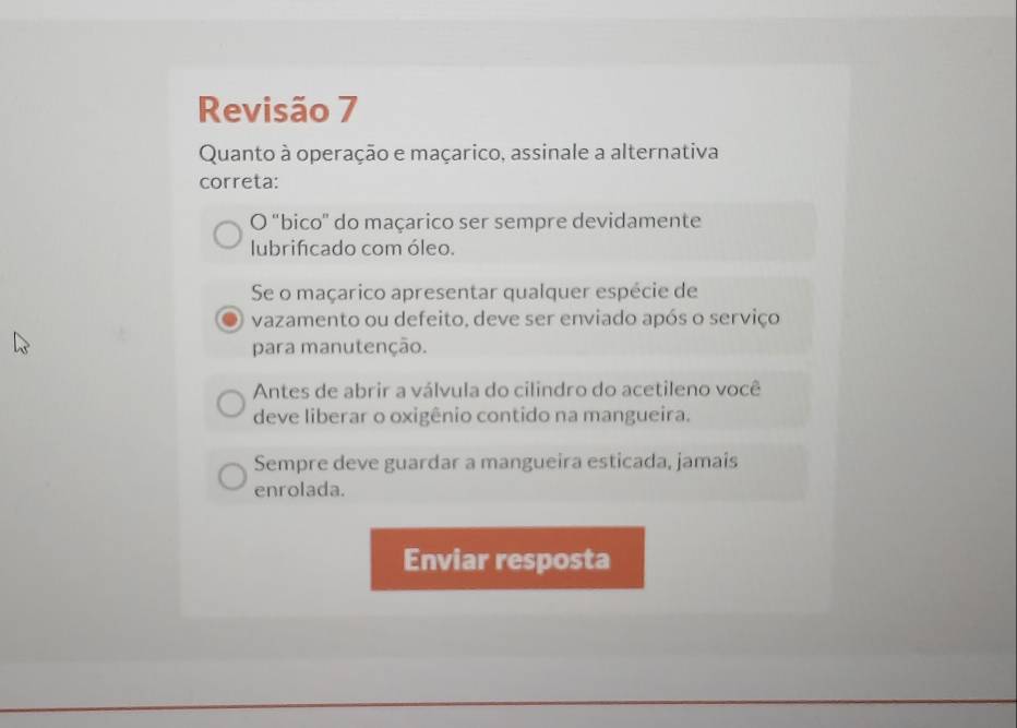 Revisão 7
Quanto à operação e maçarico, assinale a alternativa
correta:
O "bico" do maçarico ser sempre devidamente
lubrifcado com óleo.
Se o maçarico apresentar qualquer espécie de
vazamento ou defeito, deve ser enviado após o serviço
para manutenção.
Antes de abrir a válvula do cilindro do acetileno você
deve liberar o oxigênio contido na mangueira.
Sempre deve guardar a mangueira esticada, jamais
enrolada.
Enviar resposta