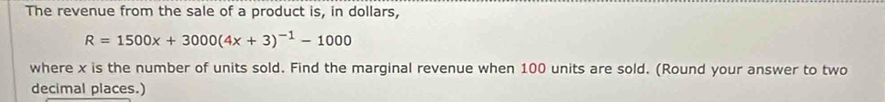 The revenue from the sale of a product is, in dollars,
R=1500x+3000(4x+3)^-1-1000
where x is the number of units sold. Find the marginal revenue when 100 units are sold. (Round your answer to two 
decimal places.)