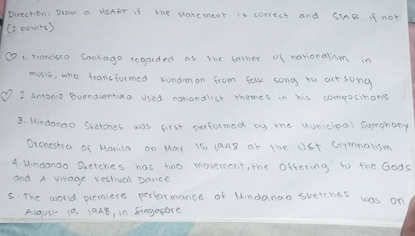 Direchien: Draw a HEART if the starement is correct and STAR If not 
(2 poins) 
1. Francisco Santiago regarded as the father of nationalism in 
music, who fransformed Kunaiman from falk song to art song 
2 Antonio Buenaventura used nationalist themes in his compositions 
3. Mindanao Sketches was first performed by the uunicipal Symphony 
Orchestra of Manila on May 1s, 1948 ar the USt Crymnalism 
4. Mindanao Sketches has two movement, the Offering to the Gods 
and A village Festival Dance 
s. The world premiere performance of Mindanao sketches was on 
August 1a 1948, in fingapore