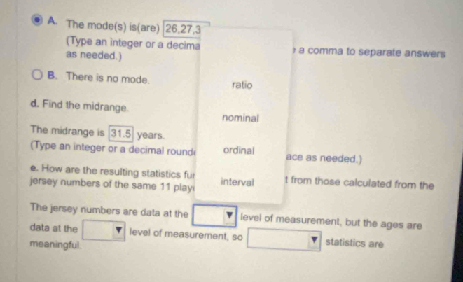 The mode(s) is(are) 26, 27, 3
(Type an integer or a decima ) a comma to separate answers 
as needed.) 
B. There is no mode. 
ratio 
d. Find the midrange. 
nominal 
The midrange is 31.5 years. 
(Type an integer or a decimal round ordinal ace as needed.) 
e. How are the resulting statistics fur 
jersey numbers of the same 11 play interval t from those calculated from the 
The jersey numbers are data at the level of measurement, but the ages are 
data at the level of measurement, so statistics are 
meaningful.