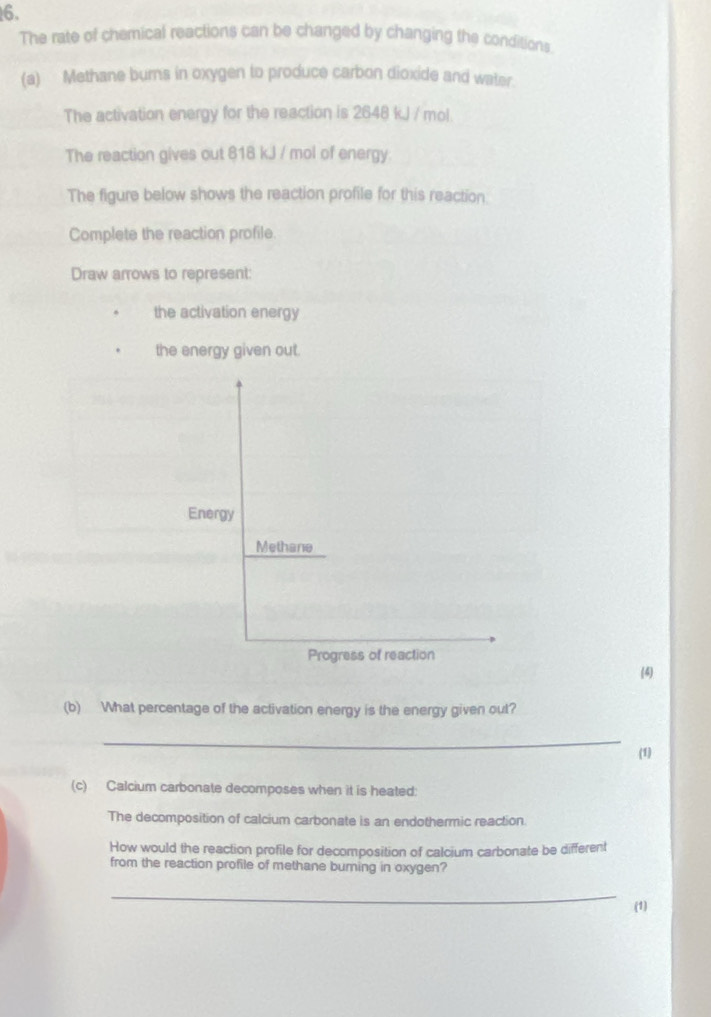 The rate of chemical reactions can be changed by changing the conditions. 
(a) Methane burns in oxygen to produce carbon dioxide and water. 
The activation energy for the reaction is 2648 kJ / mol. 
The reaction gives out 818 kJ / mol of energy: 
The figure below shows the reaction profile for this reaction. 
Complete the reaction profile. 
Draw arrows to represent: 
the activation energy 
the energy given out. 
Energy 
Methane 
Progress of reaction 
(4) 
(b) What percentage of the activation energy is the energy given out? 
_ 
(1) 
(c) Calcium carbonate decomposes when it is heated: 
The decomposition of calcium carbonate is an endothermic reaction. 
How would the reaction profile for decomposition of calcium carbonate be different 
from the reaction profile of methane buring in oxygen? 
_ 
(1)
