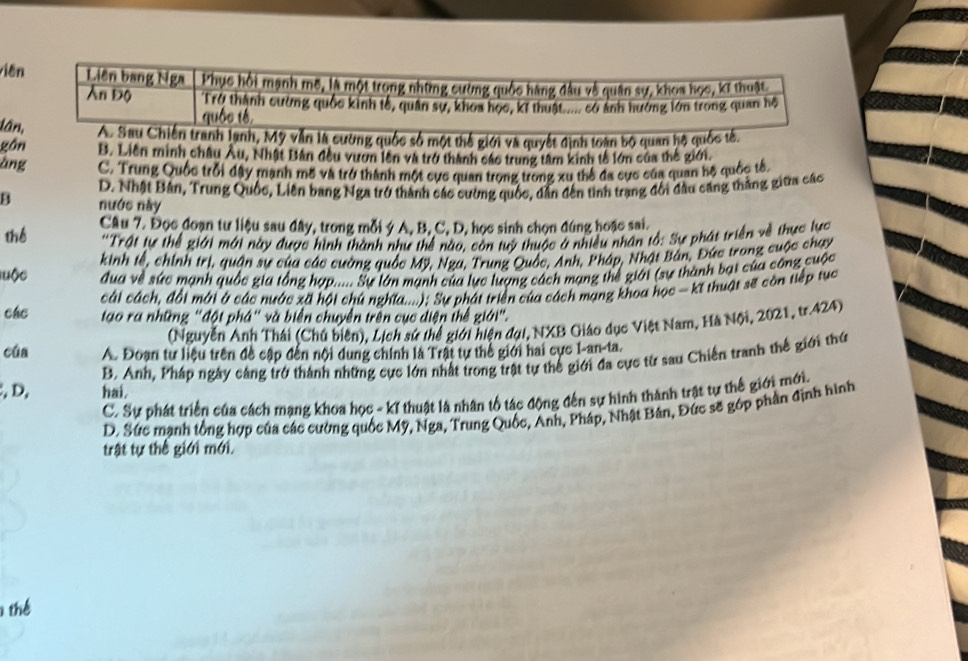 viên Liên bang Nga Phục hồi mạnh mô, là một trong những cường quốc hàng đầu về quân sự, khoa học, kĩ thuật
Ấn Độ Trở thành cường quốc kinh tổ, quân sự, khoa học, kĩ thuật..... có ảnh hưởng lớn trong quan hộ
quốc tế
lân, A. Sau Chiến tranh lanh, Mỹ vẫn là cường quốc số một thế giới và quyết định toạn bộ quan hộ quốc tế.
gồn B. Liên minh châu Âu, Nhật Bản đều vươn lên và trở thành các trung tâm kinh tế lớn của thế giới.
àng C. Trung Quốc trỗi đây mạnh mô và trở thành một cực quan trong trong xu thể đa cực của quan hộ quốc tế,
D. Nhật Bản, Trung Quốc, Liên bang Nga trở thành các cường quốc, dẫn đến tinh trạng đổi đầu căng thắng giữa các
nước này
thể Câu 7. Đọc đoạn tư liệu sau đây, trong mỗi ý A, B, C, D, học sinh chọn đúng hoặc sai.
'Trật tự thể giới mới này được hình thành như thể nào, còn tuý thuộc ở nhiều nhân tổ: Sự phát triển về thực lực
kinh tế, chính trị, quận sự của các cường quốc Mỹ, Nga, Trung Quốc, Anh, Pháp, Nhật Bán, Đức trong cuộc chạy
luộc đua về sức mạnh quốc gia tổng hợp..... Sự lớn mạnh của lực lượng cách mạng thể giới (sự thành bạt của công cuộc
cái cách, đổi mới ở các nước xã hội chú nghĩa....): Sự phát triển của cách mạng khoa học - kĩ thuật sẽ còn tiếp tục
các tạo ra những "đột phá" và biển chuyển trên cục điện thể giới".
(Nguyễn Anh Thái (Chú biên), Lịch sứ thể giới hiện đại, NXB Giáo dục Việt Nam, Hà Nội, 2021, tr.424)
cúa A. Đoạn tư liệu trên đề cập đến nội dung chính là Trật tự thể giới hai cực I-an-ta.
, D, hai, B. Anh, Pháp ngày cảng trở thành những cực lớn nhất trong trật tự thể giới đa cực từ sau Chiến tranh thế giới thứ
C. Sự phát triển của cách mạng khoa học - kĩ thuật là nhân tổ tác động đến sự hình thành trật tự thế giới mới.
D. Sức mạnh tổng hợp của các cường quốc Mỹ, Nga, Trung Quốc, Anh, Pháp, Nhật Bản, Đức sẽ gớp phần định hình
trật tự thế giới mới.
thể