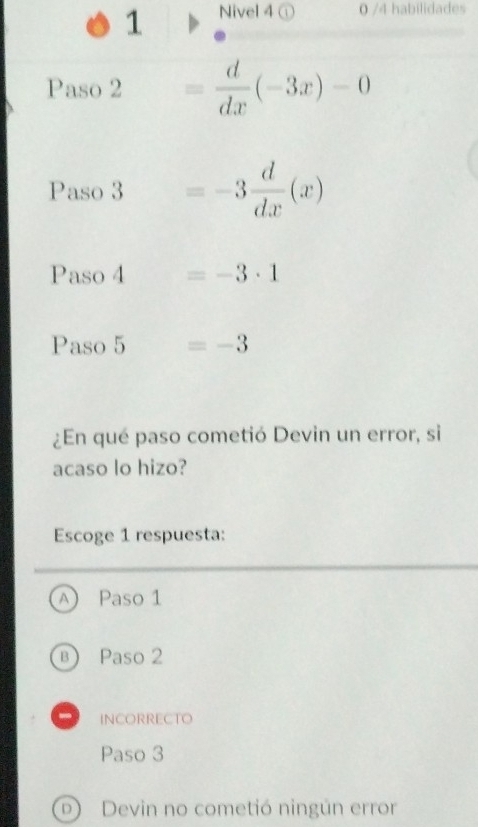 Nivel 4 ① 0 /4 habilidades
Paso 2 = d/dx (-3x)-0
Paso 3 =-3 d/dx (x)
Paso 4 □  =-3· 1
Paso 5 =-3
¿En qué paso cometió Devin un error, si
acaso lo hizo?
Escoge 1 respuesta:
A) Paso 1
B Paso 2
INCORRECTO
Paso 3
D) Devin no cometió ningún error