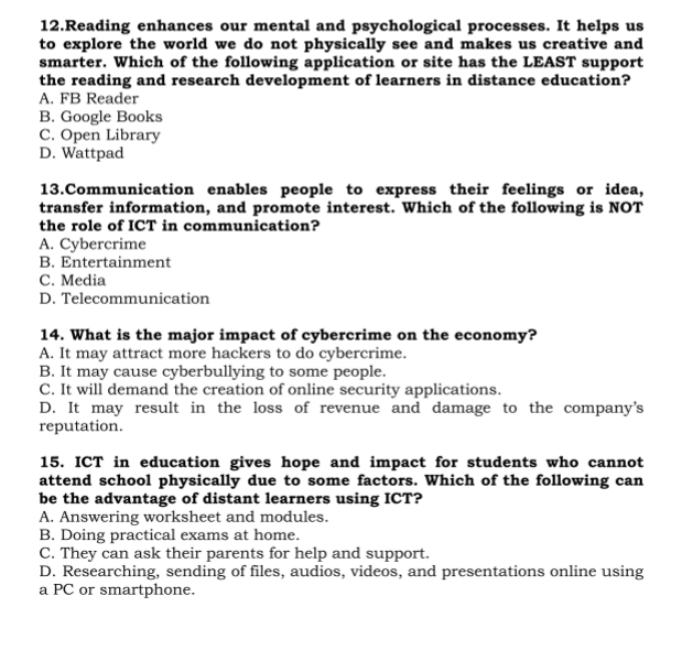 Reading enhances our mental and psychological processes. It helps us
to explore the world we do not physically see and makes us creative and
smarter. Which of the following application or site has the LEAST support
the reading and research development of learners in distance education?
A. FB Reader
B. Google Books
C. Open Library
D. Wattpad
13.Communication enables people to express their feelings or idea,
transfer information, and promote interest. Which of the following is NOT
the role of ICT in communication?
A. Cybercrime
B. Entertainment
C. Media
D. Telecommunication
14. What is the major impact of cybercrime on the economy?
A. It may attract more hackers to do cybercrime.
B. It may cause cyberbullying to some people.
C. It will demand the creation of online security applications.
D. It may result in the loss of revenue and damage to the company's
reputation.
15. ICT in education gives hope and impact for students who cannot
attend school physically due to some factors. Which of the following can
be the advantage of distant learners using ICT?
A. Answering worksheet and modules.
B. Doing practical exams at home.
C. They can ask their parents for help and support.
D. Researching, sending of files, audios, videos, and presentations online using
a PC or smartphone.