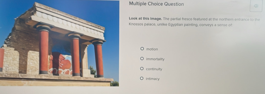 Question
Look at this Image. The partial fresco featured at the northern entrance to the
Knossos palace, unlike Egyptian painting, conveys a sense of:
motion
immortality
continuity
intimacy