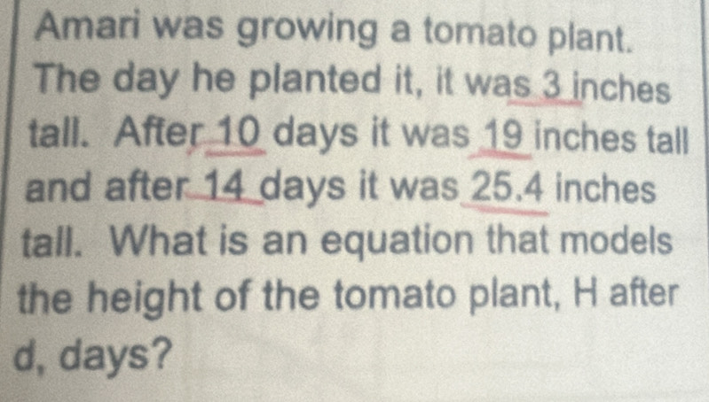 Amari was growing a tomato plant. 
The day he planted it, it was 3 inches
tall. After 10 days it was 19 inches tall 
and after 14 days it was 25.4 inches
tall. What is an equation that models 
the height of the tomato plant, H after 
d, days?