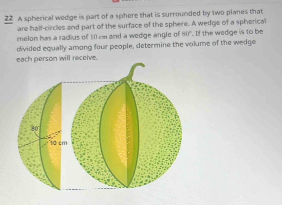 A spherical wedge is part of a sphere that is surrounded by two planes that
are half-circles and part of the surface of the sphere. A wedge of a spherical
melon has a radius of 10 cm and a wedge angle of 80°. If the wedge is to be
divided equally among four people, determine the volume of the wedge