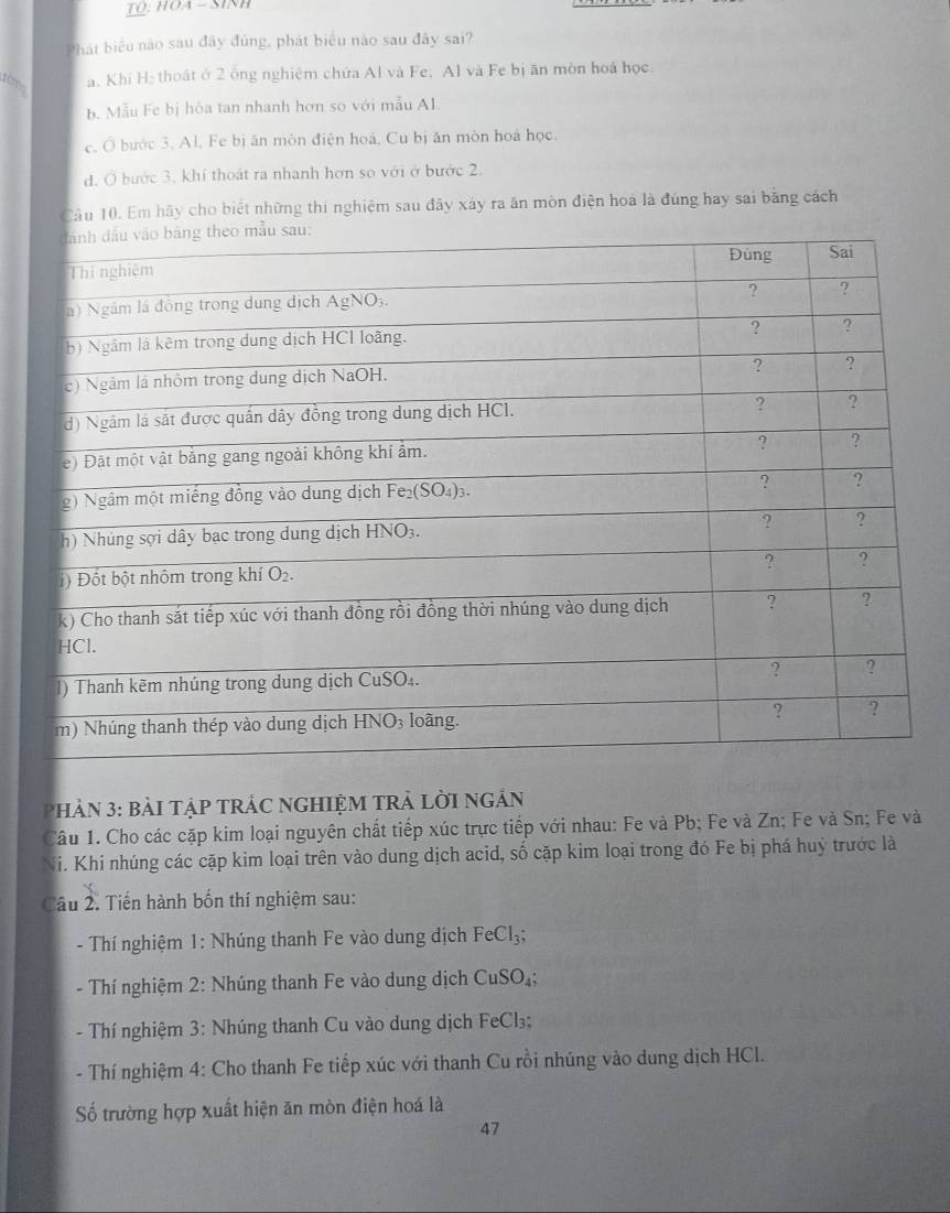 TQ: HOA - SINH
Phát biểu nào sau đây đủng, phát biểu nào sau đây sai?
rêm a. Khi H₂ thoát ở 2 ông nghiệm chứa Al và Fe; Al và Fe bị ăn môn hoá học.
b. Mẫu Fe bị hòa tan nhanh hơn so với mẫu Al.
e. Ô bước 3. Al. Fe bị ăn mòn điện hoá, Cu bị ăn mòn hoá học.
d. Ở bước 3, khí thoát ra nhanh hơn so với ở bước 2.
Câu 10. Em hãy cho biết những thi nghiệm sau đãy xáy ra ăn mòn điện hoá là đúng hay sai bằng cách
PhảN 3: BàI TậP TRÁC NGHIỆM TRẬ LờI ngản
Câu 1. Cho các cặp kim loại nguyên chất tiếp xúc trực tiếp với nhau: Fe và Pb; Fe và Zn; Fe và Sn; Fe và
Hi. Khi nhúng các cặp kim loại trên vào dung dịch acid, số cặp kim loại trong đó Fe bị phá huý trước là
Câu 2. Tiến hành bốn thí nghiệm sau:
- Thí nghiệm 1: Nhúng thanh Fe vào dung dịch FeCl_3;
- Thí nghiệm 2: Nhúng thanh Fe vào dung dịch CuSO_4
- Thí nghiệm 3: Nhúng thanh Cu vào dung dịch FeCl₃;
- Thí nghiệm 4: Cho thanh Fe tiếp xúc với thanh Cu rồi nhúng vào dung dịch HCl.
Số trường hợp xuất hiện ăn mòn điện hoá là
47