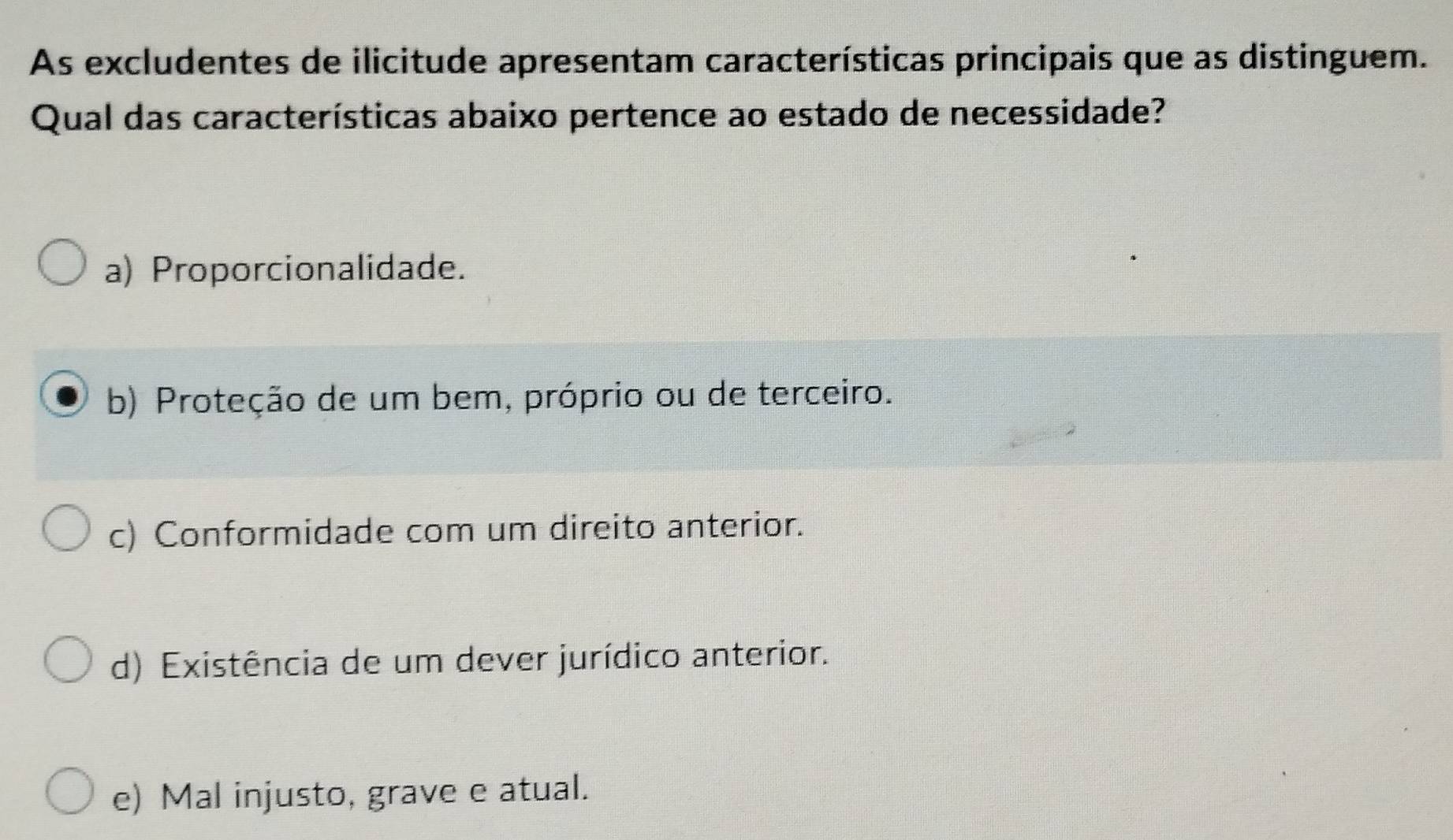 As excludentes de ilicitude apresentam características principais que as distinguem.
Qual das características abaixo pertence ao estado de necessidade?
a) Proporcionalidade.
b) Proteção de um bem, próprio ou de terceiro.
c) Conformidade com um direito anterior.
d) Existência de um dever jurídico anterior.
e) Mal injusto, grave e atual.