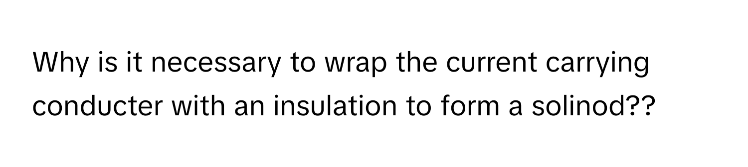 Why is it necessary to wrap the current carrying conducter with an insulation to form a solinod??