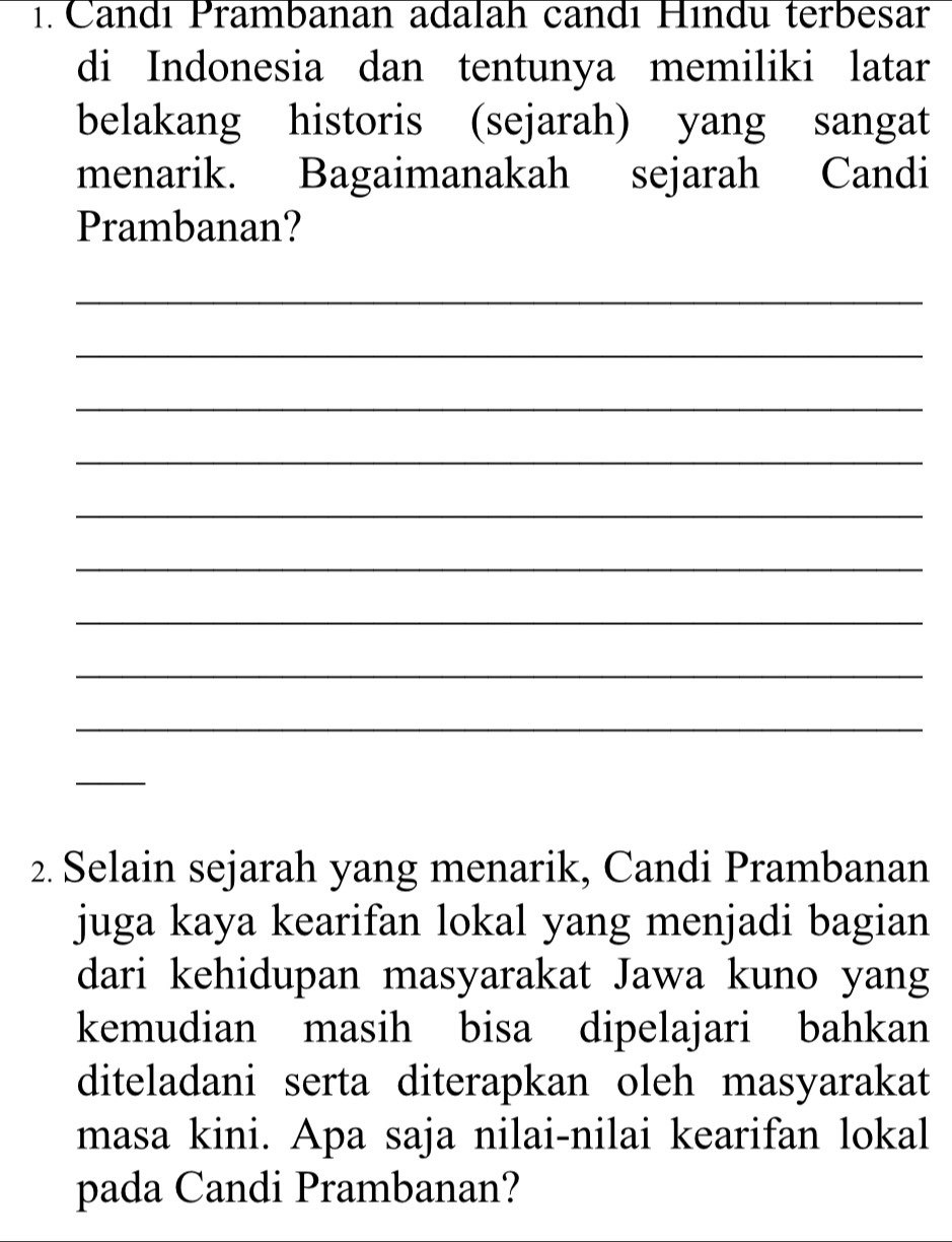 Candı Prambanan adalah candı Hındu terbesar 
di Indonesia dan tentunya memiliki latar 
belakang historis (sejarah) yang sangat 
menarik. Bagaimanakah sejarah Candi 
Prambanan? 
_ 
_ 
_ 
_ 
_ 
_ 
_ 
_ 
_ 
_ 
2. Selain sejarah yang menarik, Candi Prambanan 
juga kaya kearifan lokal yang menjadi bagian 
dari kehidupan masyarakat Jawa kuno yang 
kemudian masih bisa dipelajari bahkan 
diteladani serta diterapkan oleh masyarakat 
masa kini. Apa saja nilai-nilai kearifan lokal 
pada Candi Prambanan?