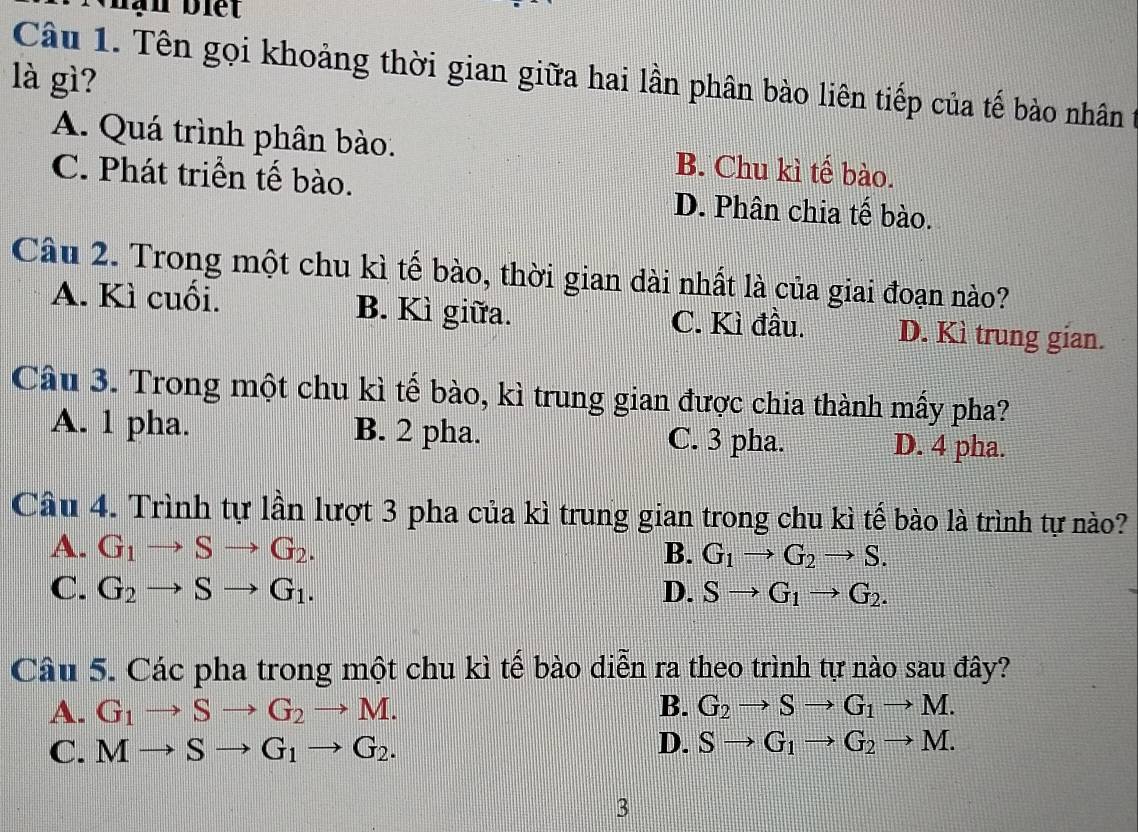 hạn biết
Câu 1. Tên gọi khoảng thời gian giữa hai lần phân bào liên tiếp của tế bào nhân
là gì?
A. Quá trình phân bào. B. Chu kì tế bào.
C. Phát triển tế bào. D. Phân chia tế bào.
Câu 2. Trong một chu kì tế bào, thời gian dài nhất là của giai đoạn nào?
A. Kì cuối. B. Kì giữa. C. Kì đầu. D. Kì trung gian.
Câu 3. Trong một chu kì tế bào, kì trung gian được chia thành mấy pha?
A. 1 pha. B. 2 pha. C. 3 pha. D. 4 pha.
Câu 4. Trình tự lần lượt 3 pha của kì trung gian trong chu kì tế bào là trình tự nào?
A. G_1to Sto G_2. B. G_1to G_2to S.
C. G_2to Sto G_1. D. Sto G_1to G_2. 
Câu 5. Các pha trong một chu kì tế bào diễn ra theo trình tự nào sau đây?
A. G_1to Sto G_2to M. B. G_2to Sto G_1to M.
D.
C. Mto Sto G_1to G_2. Sto G_1to G_2to M. 
3