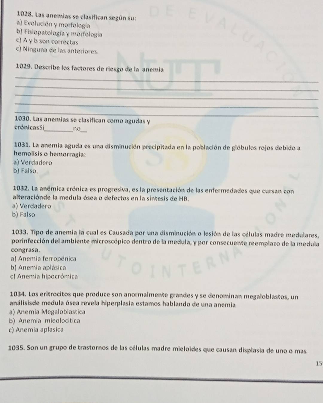 Las anemias se clasifican según su:
a) Evolución y morfología
b) Fisiopatología y morfología
c) A y b son correctas
c) Ninguna de las anteriores.
1029. Describe los factores de riesgo de la anemía
_
_
_
_
_
1030. Las anemias se clasifican como agudas y
_
crónicas Si_ no
1031. La anemia aguda es una disminución precipitada en la población de glóbulos rojos debido a
hemolisis o hemorragia:
a) Verdadero
b) Falso.
1032. La anémica crónica es progresiva, es la presentación de las enfermedades que cursan con
alteraciónde la medula ósea o defectos en la síntesis de HB.
a) Verdadero
b) Falso
1033. Tipo de anemia la cual es Causada por una disminución o lesión de las células madre medulares,
porinfección del ambiente microscópico dentro de la medula, y por consecuente reemplazo de la medula
congrasa.
a) Anemia ferropénica
b) Anemia aplásica
c) Anemia hipocrómica
1034. Los eritrocitos que produce son anormalmente grandes y se denominan megaloblastos, un
análisisde medula ósea revela hiperplasia estamos hablando de una anemia
a) Anemia Megaloblastica
b) Anemia mieolocitica
c) Anemia aplasica
1035. Son un grupo de trastornos de las células madre mieloides que causan displasia de uno o mas
15